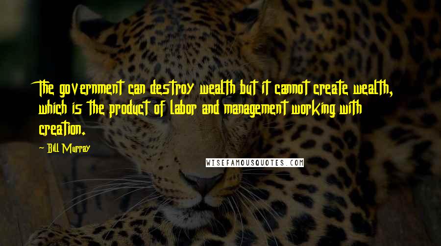 Bill Murray Quotes: The government can destroy wealth but it cannot create wealth, which is the product of labor and management working with creation.