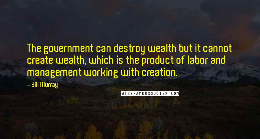 Bill Murray Quotes: The government can destroy wealth but it cannot create wealth, which is the product of labor and management working with creation.