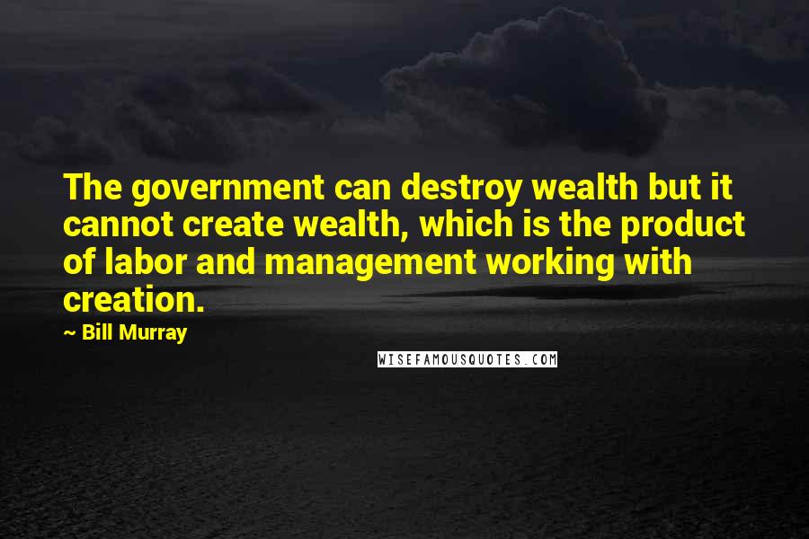 Bill Murray Quotes: The government can destroy wealth but it cannot create wealth, which is the product of labor and management working with creation.