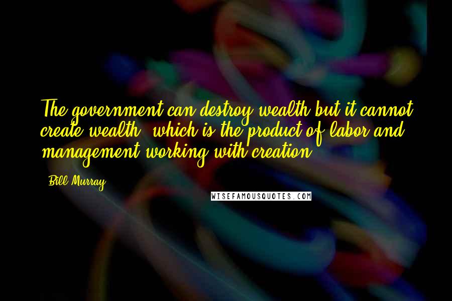 Bill Murray Quotes: The government can destroy wealth but it cannot create wealth, which is the product of labor and management working with creation.