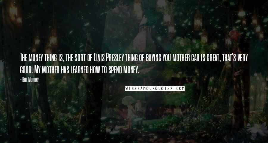 Bill Murray Quotes: The money thing is, the sort of Elvis Presley thing of buying you mother car is great, that's very good. My mother has learned how to spend money.