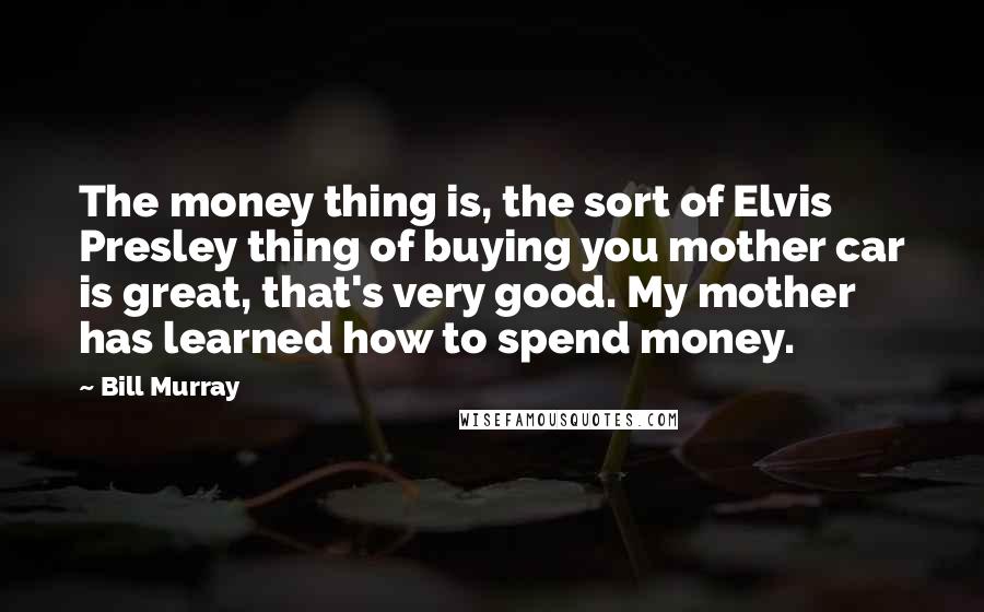 Bill Murray Quotes: The money thing is, the sort of Elvis Presley thing of buying you mother car is great, that's very good. My mother has learned how to spend money.