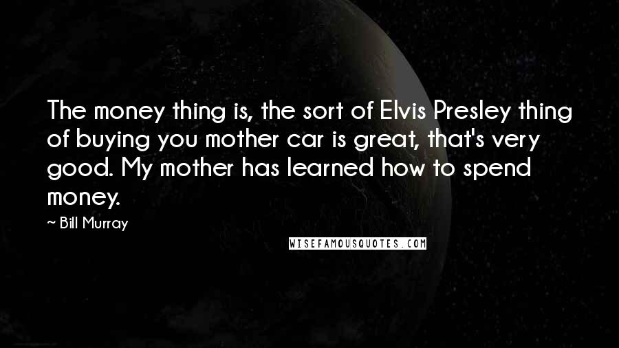 Bill Murray Quotes: The money thing is, the sort of Elvis Presley thing of buying you mother car is great, that's very good. My mother has learned how to spend money.