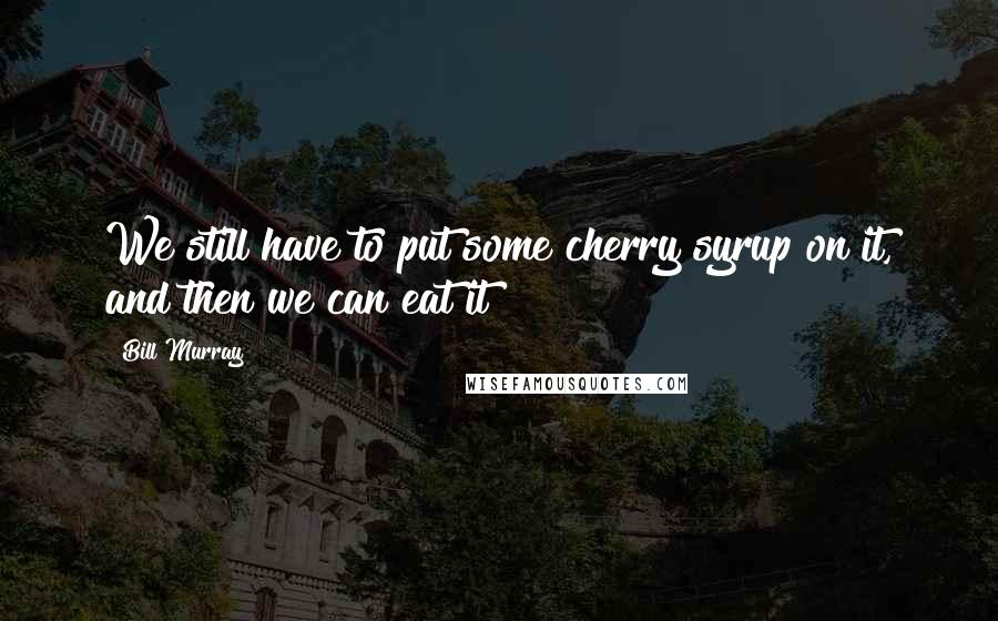 Bill Murray Quotes: We still have to put some cherry syrup on it, and then we can eat it