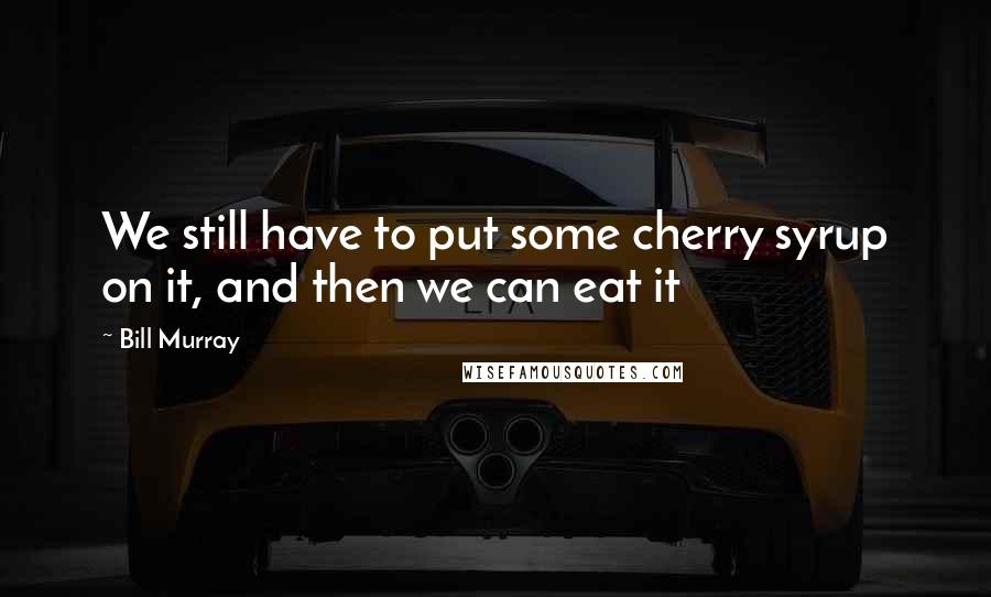 Bill Murray Quotes: We still have to put some cherry syrup on it, and then we can eat it