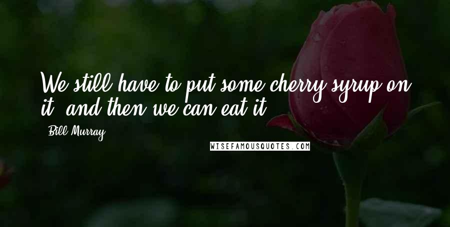 Bill Murray Quotes: We still have to put some cherry syrup on it, and then we can eat it