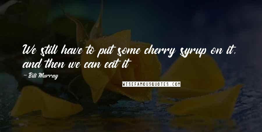 Bill Murray Quotes: We still have to put some cherry syrup on it, and then we can eat it