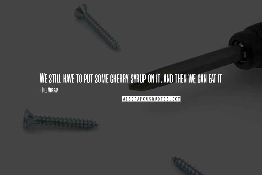 Bill Murray Quotes: We still have to put some cherry syrup on it, and then we can eat it