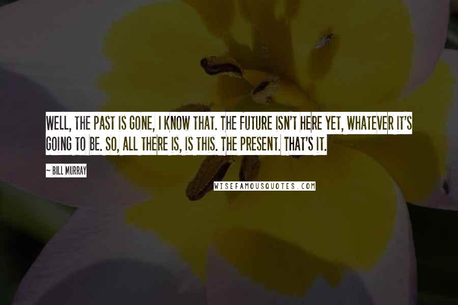 Bill Murray Quotes: Well, the past is gone, I know that. The future isn't here yet, whatever it's going to be. So, all there is, is this. The present. That's it.