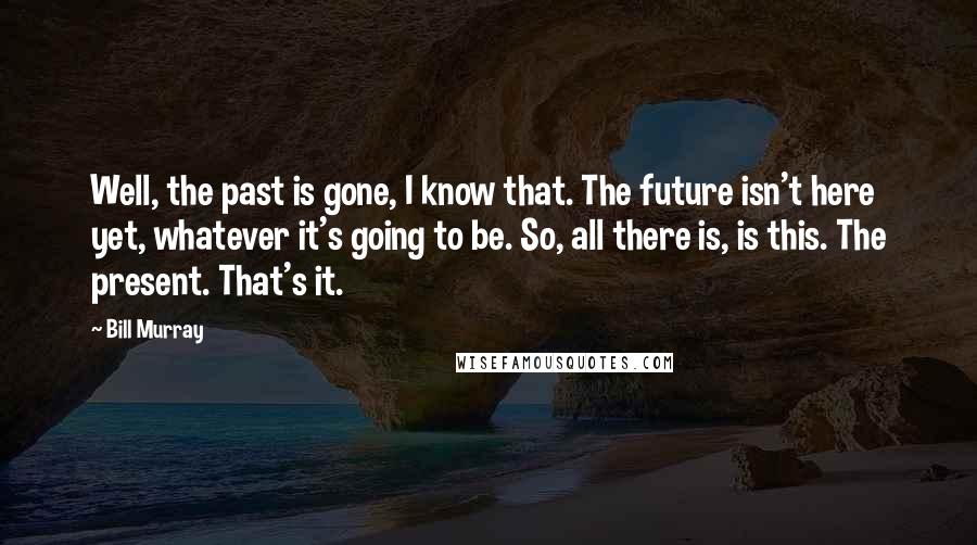 Bill Murray Quotes: Well, the past is gone, I know that. The future isn't here yet, whatever it's going to be. So, all there is, is this. The present. That's it.