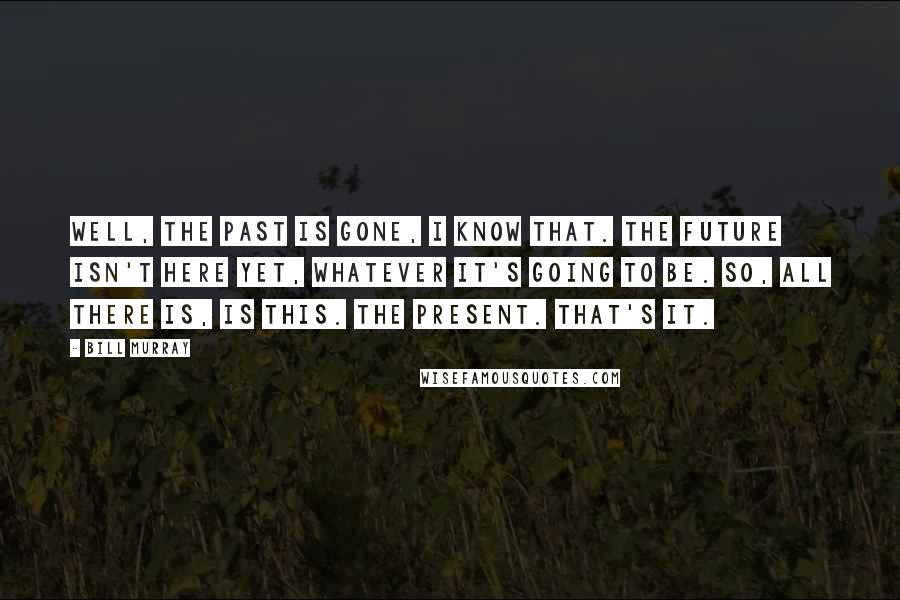 Bill Murray Quotes: Well, the past is gone, I know that. The future isn't here yet, whatever it's going to be. So, all there is, is this. The present. That's it.