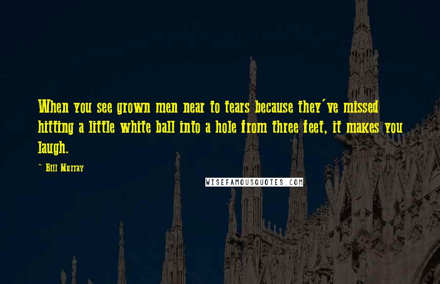 Bill Murray Quotes: When you see grown men near to tears because they've missed hitting a little white ball into a hole from three feet, it makes you laugh.