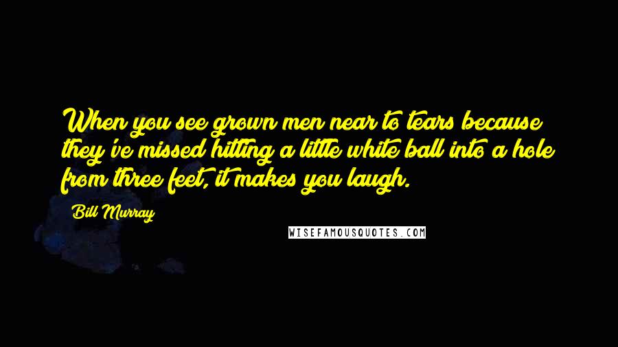 Bill Murray Quotes: When you see grown men near to tears because they've missed hitting a little white ball into a hole from three feet, it makes you laugh.