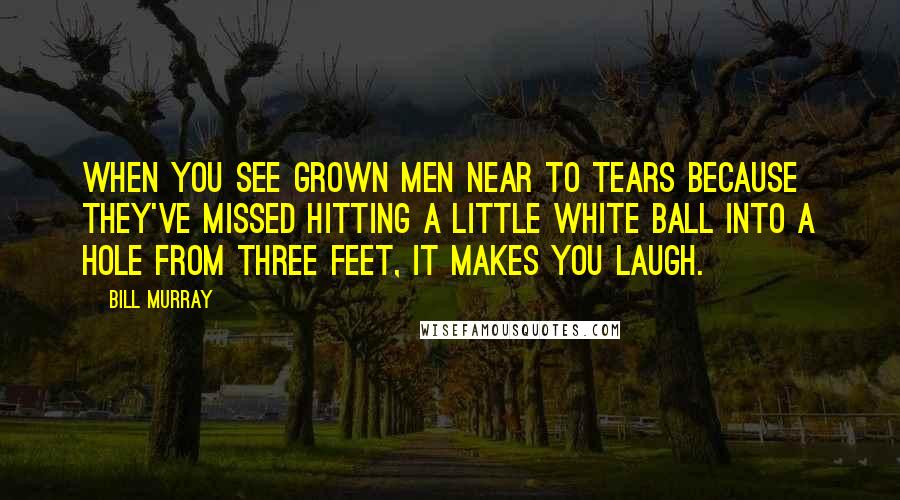 Bill Murray Quotes: When you see grown men near to tears because they've missed hitting a little white ball into a hole from three feet, it makes you laugh.