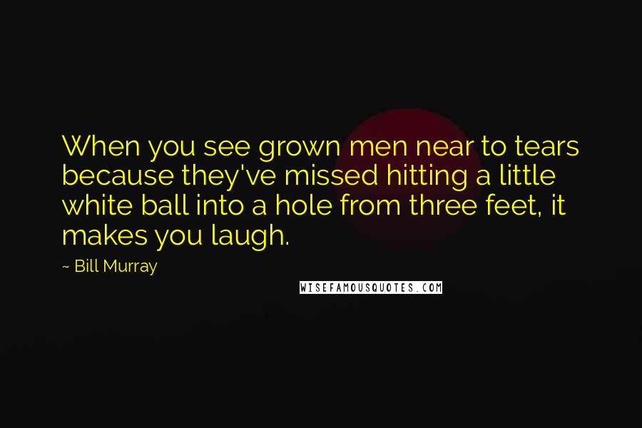 Bill Murray Quotes: When you see grown men near to tears because they've missed hitting a little white ball into a hole from three feet, it makes you laugh.