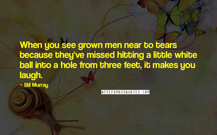 Bill Murray Quotes: When you see grown men near to tears because they've missed hitting a little white ball into a hole from three feet, it makes you laugh.