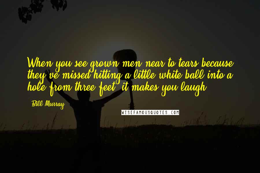 Bill Murray Quotes: When you see grown men near to tears because they've missed hitting a little white ball into a hole from three feet, it makes you laugh.