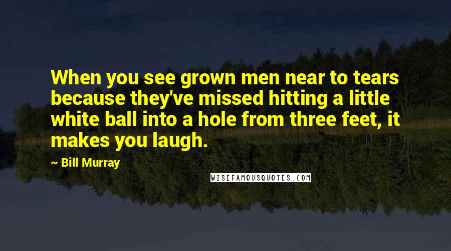 Bill Murray Quotes: When you see grown men near to tears because they've missed hitting a little white ball into a hole from three feet, it makes you laugh.