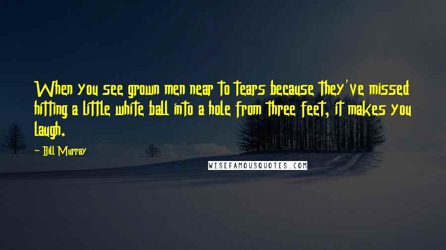 Bill Murray Quotes: When you see grown men near to tears because they've missed hitting a little white ball into a hole from three feet, it makes you laugh.