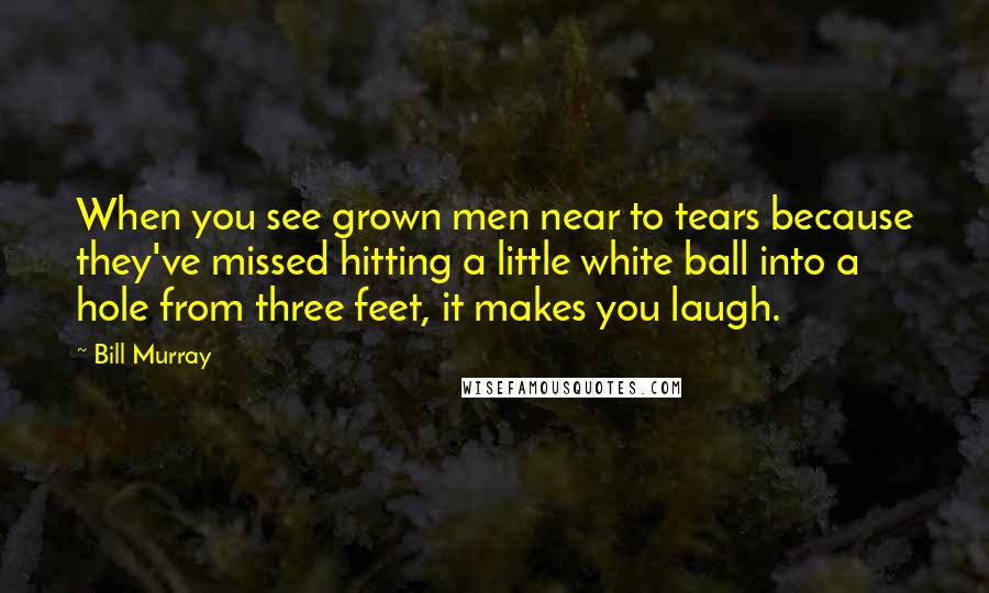 Bill Murray Quotes: When you see grown men near to tears because they've missed hitting a little white ball into a hole from three feet, it makes you laugh.