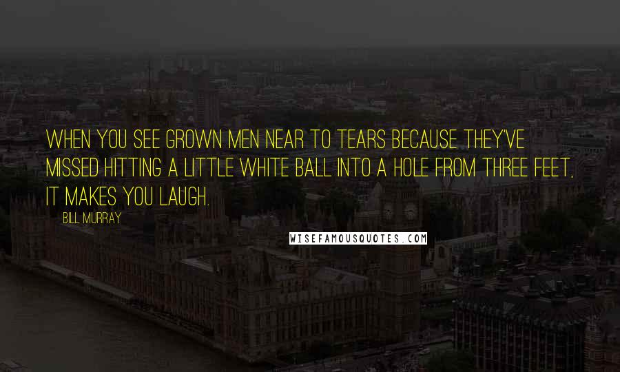 Bill Murray Quotes: When you see grown men near to tears because they've missed hitting a little white ball into a hole from three feet, it makes you laugh.