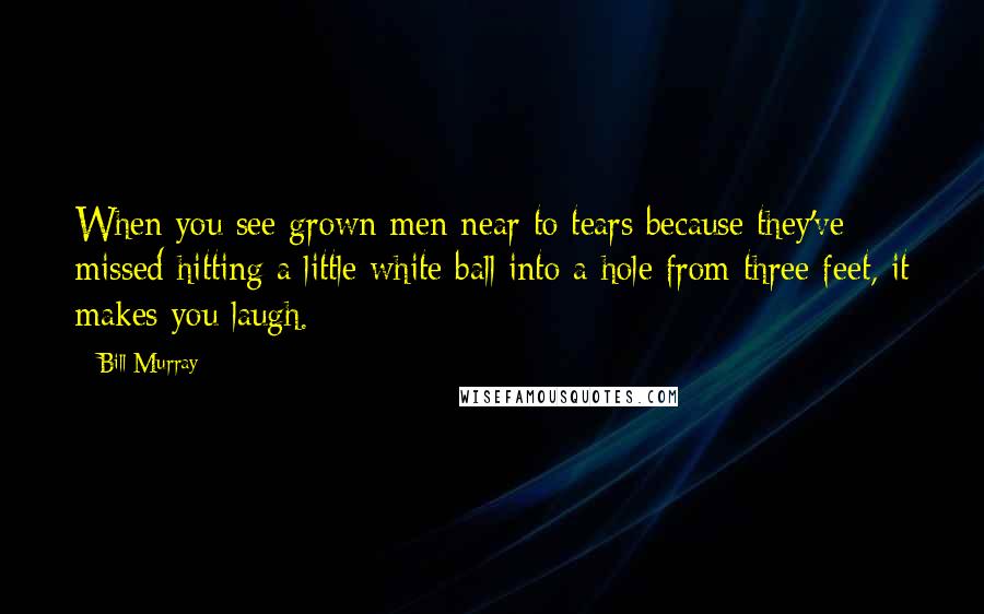 Bill Murray Quotes: When you see grown men near to tears because they've missed hitting a little white ball into a hole from three feet, it makes you laugh.