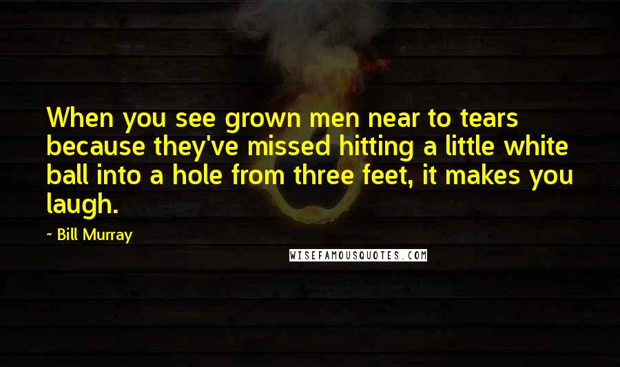 Bill Murray Quotes: When you see grown men near to tears because they've missed hitting a little white ball into a hole from three feet, it makes you laugh.