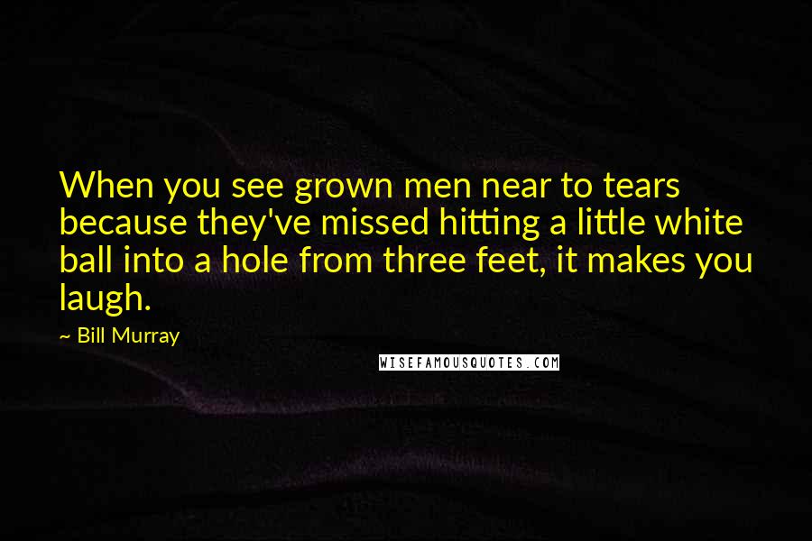 Bill Murray Quotes: When you see grown men near to tears because they've missed hitting a little white ball into a hole from three feet, it makes you laugh.