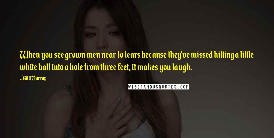 Bill Murray Quotes: When you see grown men near to tears because they've missed hitting a little white ball into a hole from three feet, it makes you laugh.