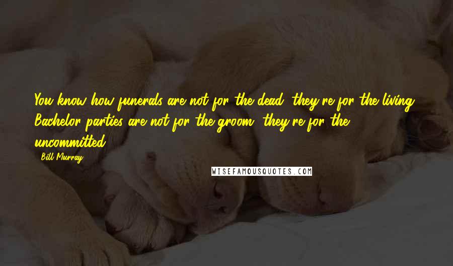 Bill Murray Quotes: You know how funerals are not for the dead, they're for the living? Bachelor parties are not for the groom, they're for the uncommitted.