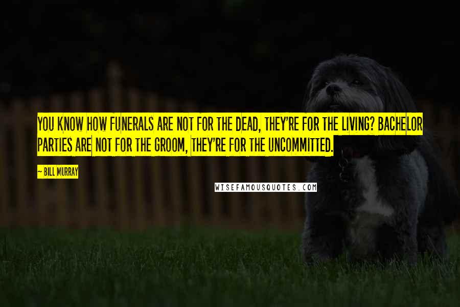 Bill Murray Quotes: You know how funerals are not for the dead, they're for the living? Bachelor parties are not for the groom, they're for the uncommitted.