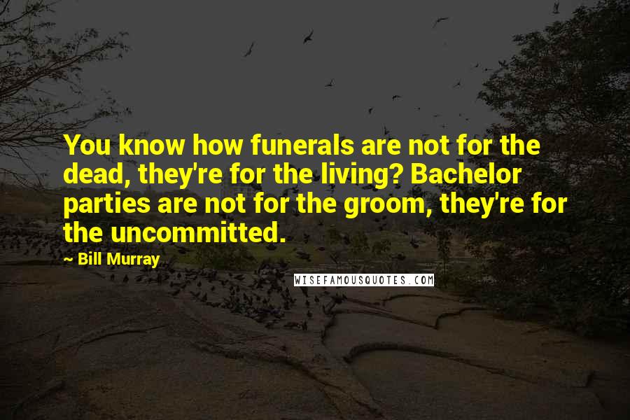 Bill Murray Quotes: You know how funerals are not for the dead, they're for the living? Bachelor parties are not for the groom, they're for the uncommitted.