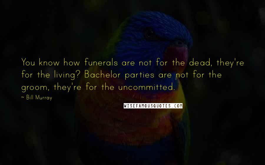 Bill Murray Quotes: You know how funerals are not for the dead, they're for the living? Bachelor parties are not for the groom, they're for the uncommitted.