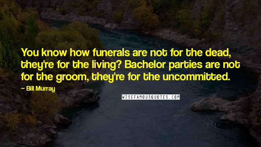 Bill Murray Quotes: You know how funerals are not for the dead, they're for the living? Bachelor parties are not for the groom, they're for the uncommitted.