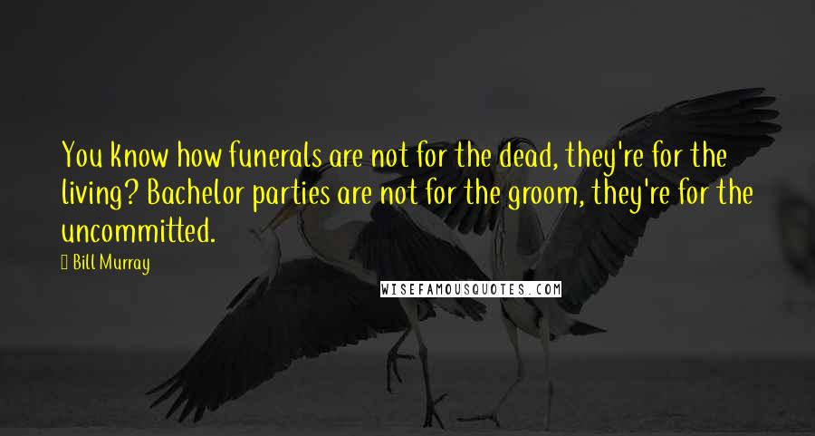 Bill Murray Quotes: You know how funerals are not for the dead, they're for the living? Bachelor parties are not for the groom, they're for the uncommitted.