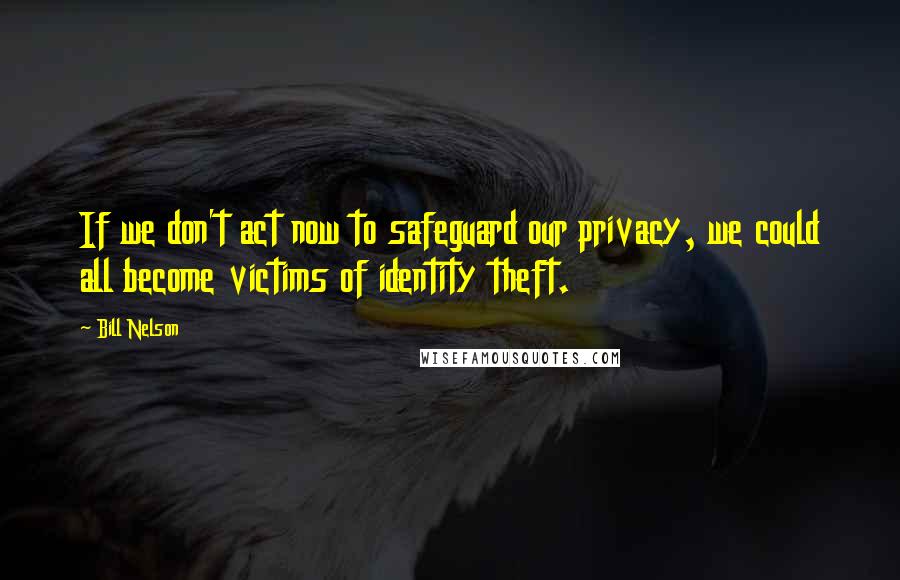 Bill Nelson Quotes: If we don't act now to safeguard our privacy, we could all become victims of identity theft.