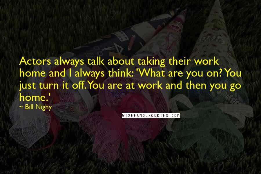 Bill Nighy Quotes: Actors always talk about taking their work home and I always think: 'What are you on? You just turn it off. You are at work and then you go home.'