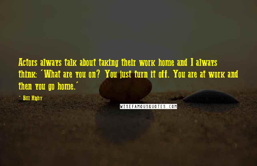 Bill Nighy Quotes: Actors always talk about taking their work home and I always think: 'What are you on? You just turn it off. You are at work and then you go home.'