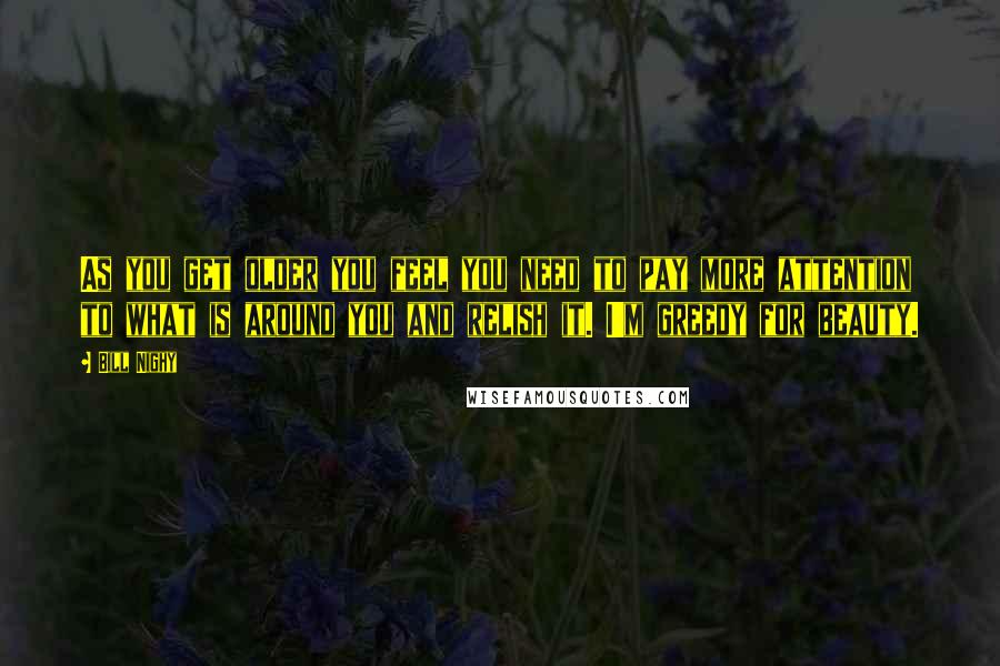 Bill Nighy Quotes: As you get older you feel you need to pay more attention to what is around you and relish it. I'm greedy for beauty.