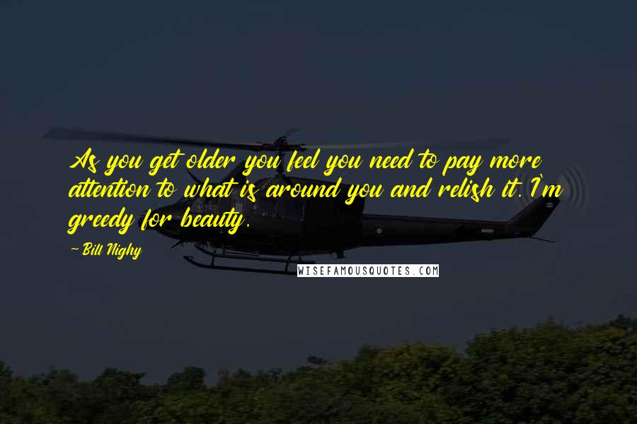 Bill Nighy Quotes: As you get older you feel you need to pay more attention to what is around you and relish it. I'm greedy for beauty.