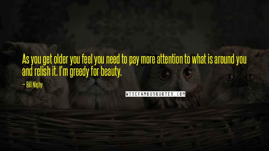 Bill Nighy Quotes: As you get older you feel you need to pay more attention to what is around you and relish it. I'm greedy for beauty.