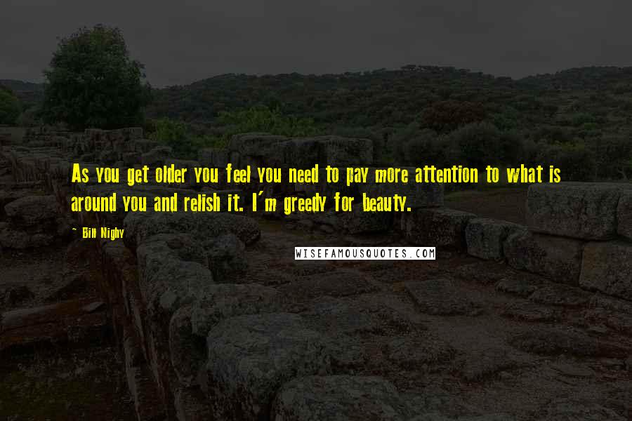 Bill Nighy Quotes: As you get older you feel you need to pay more attention to what is around you and relish it. I'm greedy for beauty.