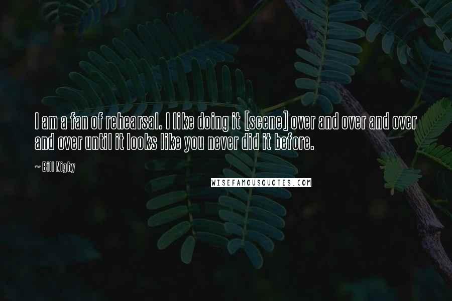 Bill Nighy Quotes: I am a fan of rehearsal. I like doing it [scene] over and over and over and over until it looks like you never did it before.