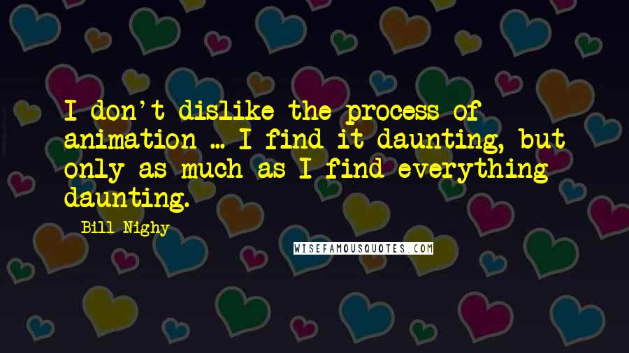 Bill Nighy Quotes: I don't dislike the process of animation ... I find it daunting, but only as much as I find everything daunting.