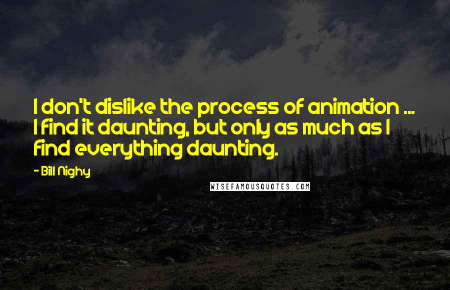 Bill Nighy Quotes: I don't dislike the process of animation ... I find it daunting, but only as much as I find everything daunting.