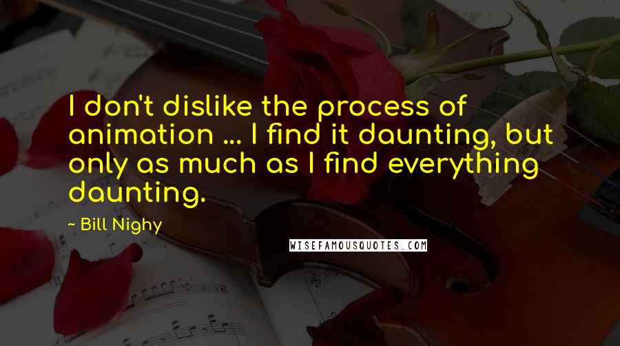 Bill Nighy Quotes: I don't dislike the process of animation ... I find it daunting, but only as much as I find everything daunting.