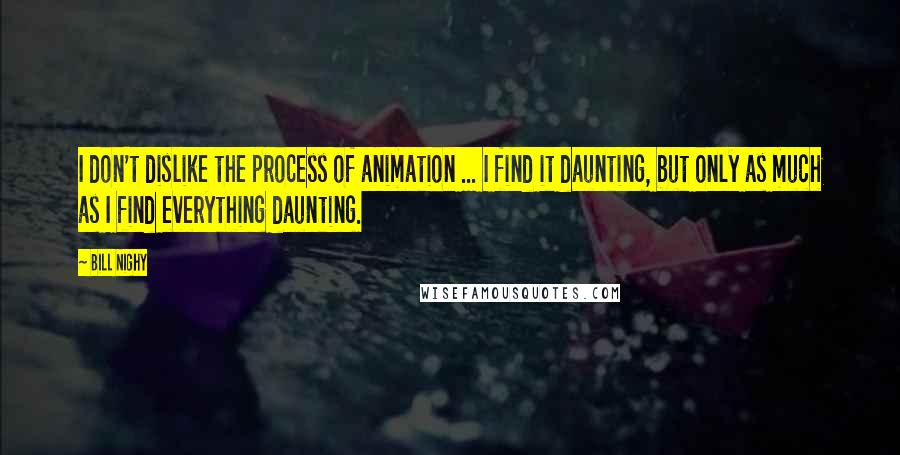 Bill Nighy Quotes: I don't dislike the process of animation ... I find it daunting, but only as much as I find everything daunting.