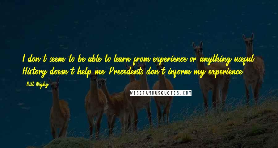 Bill Nighy Quotes: I don't seem to be able to learn from experience or anything useful. History doesn't help me. Precedents don't inform my experience.