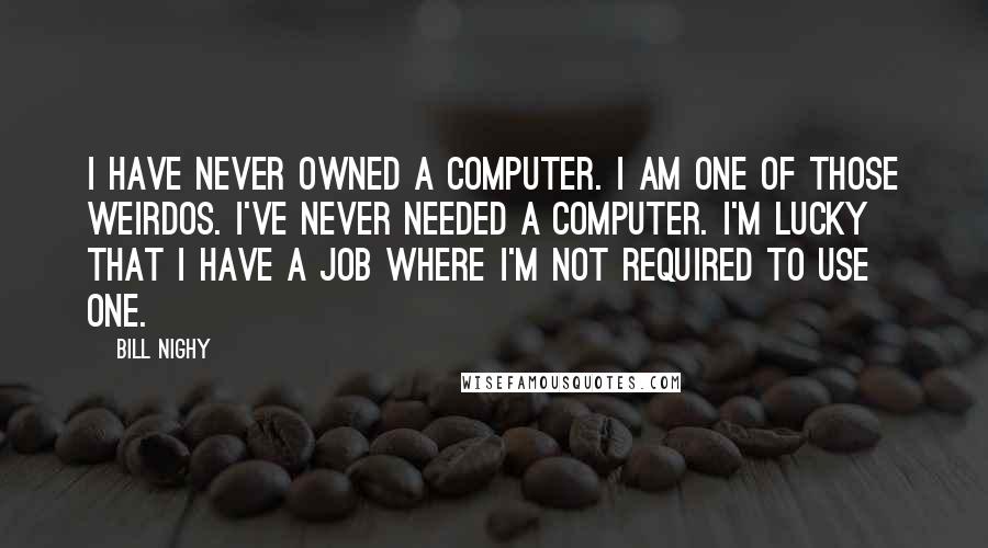 Bill Nighy Quotes: I have never owned a computer. I am one of those weirdos. I've never needed a computer. I'm lucky that I have a job where I'm not required to use one.