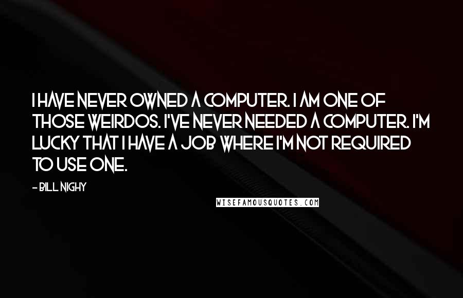 Bill Nighy Quotes: I have never owned a computer. I am one of those weirdos. I've never needed a computer. I'm lucky that I have a job where I'm not required to use one.